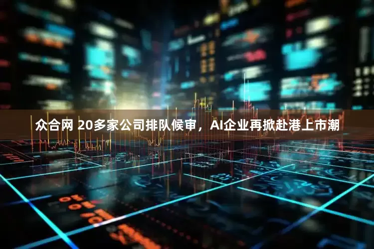 众合网 20多家公司排队候审，AI企业再掀赴港上市潮