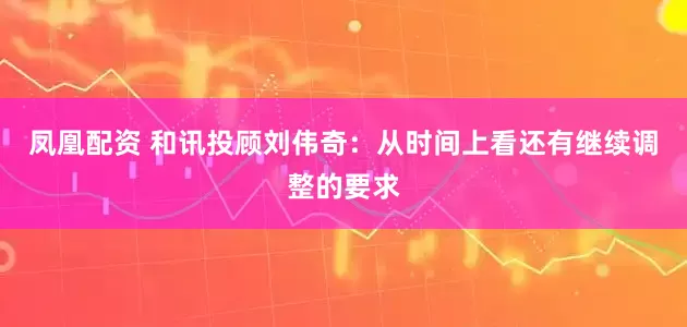 凤凰配资 和讯投顾刘伟奇：从时间上看还有继续调整的要求