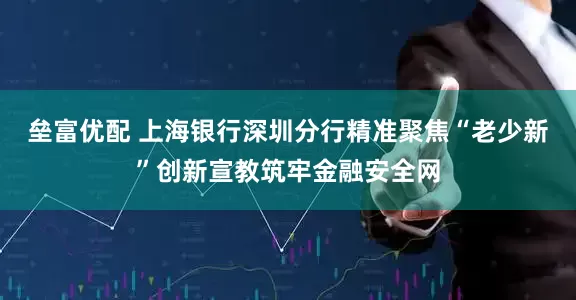 垒富优配 上海银行深圳分行精准聚焦“老少新”创新宣教筑牢金融安全网