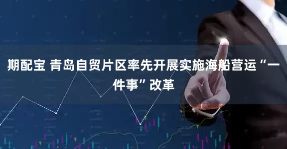 期配宝 青岛自贸片区率先开展实施海船营运“一件事”改革
