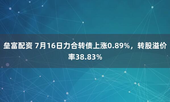 垒富配资 7月16日力合转债上涨0.89%，转股溢价率38.83%
