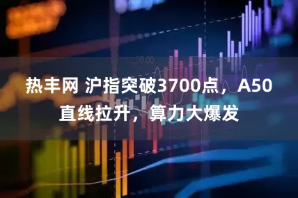 热丰网 沪指突破3700点，A50直线拉升，算力大爆发