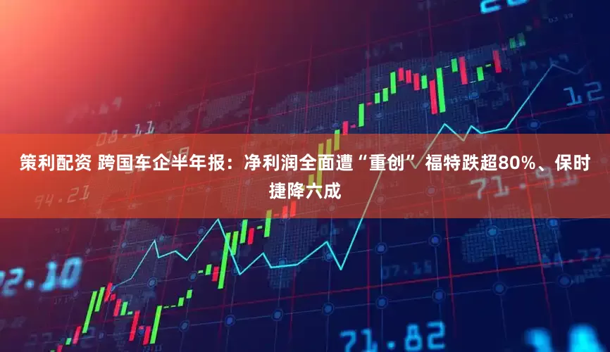 策利配资 跨国车企半年报：净利润全面遭“重创” 福特跌超80%、保时捷降六成