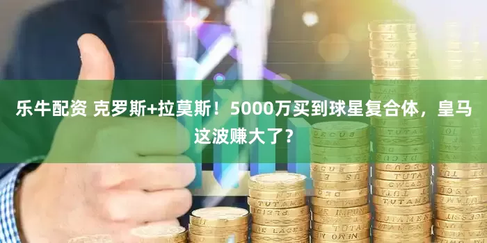 乐牛配资 克罗斯+拉莫斯！5000万买到球星复合体，皇马这波赚大了？