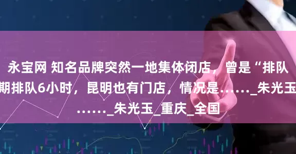 永宝网 知名品牌突然一地集体闭店，曾是“排队王”，高峰期排队6小时，昆明也有门店，情况是……_朱光玉_重庆_全国