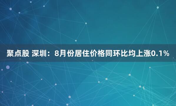 聚点股 深圳：8月份居住价格同环比均上涨0.1%
