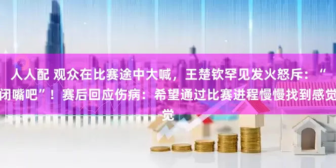 人人配 观众在比赛途中大喊，王楚钦罕见发火怒斥：“闭嘴吧”！赛后回应伤病：希望通过比赛进程慢慢找到感觉