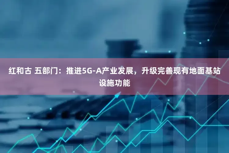 红和古 五部门：推进5G-A产业发展，升级完善现有地面基站设施功能
