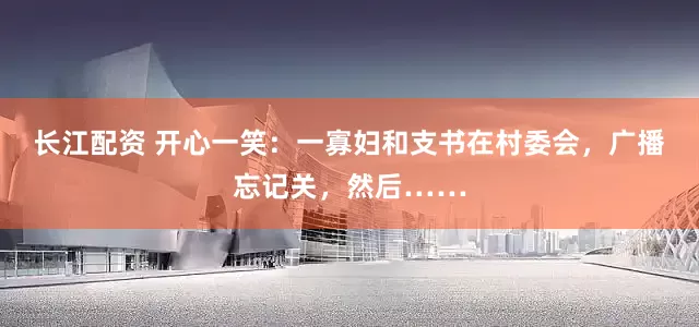 长江配资 开心一笑：一寡妇和支书在村委会，广播忘记关，然后……