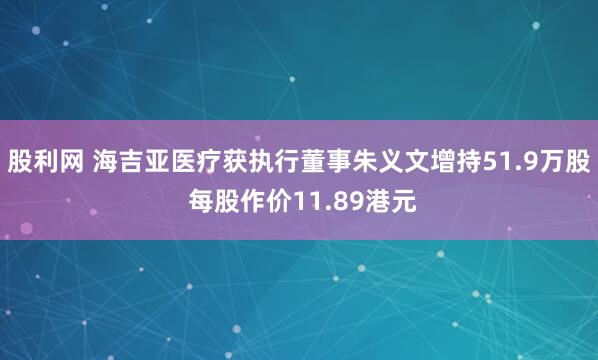 股利网 海吉亚医疗获执行董事朱义文增持51.9万股 每股作价11.89港元