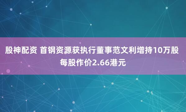 股神配资 首钢资源获执行董事范文利增持10万股 每股作价2.66港元